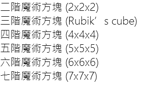 二階魔術方塊 (2x2x2) 三階魔術方塊 (Rubik’s cube)
四階魔術方塊 (4x4x4)
五階魔術方塊 (5x5x5)
六階魔術方塊 (6x6x6)
七階魔術方塊 (7x7x7)